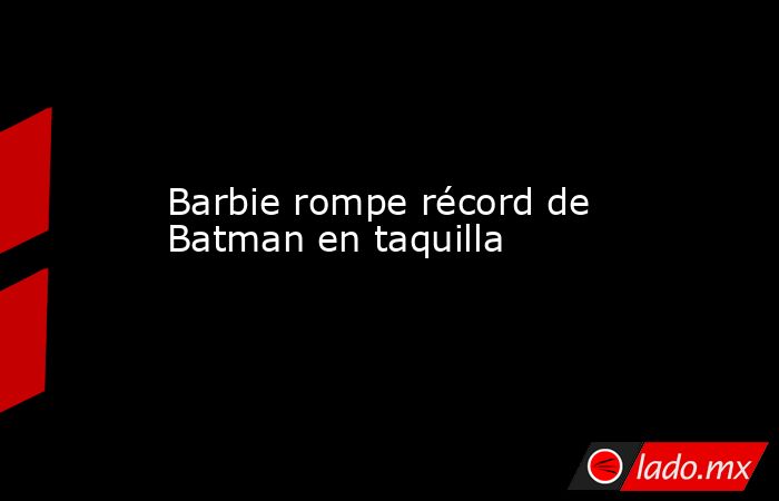 Barbie rompe récord de Batman en taquilla. Noticias en tiempo real