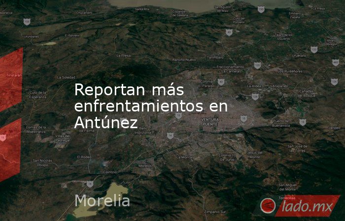 Reportan más enfrentamientos en Antúnez. Noticias en tiempo real