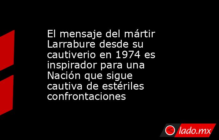 El mensaje del mártir Larrabure desde su cautiverio en 1974 es inspirador para una Nación que sigue cautiva de estériles confrontaciones. Noticias en tiempo real