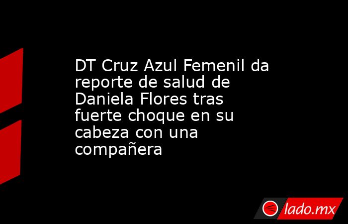 DT Cruz Azul Femenil da reporte de salud de Daniela Flores tras fuerte choque en su cabeza con una compañera. Noticias en tiempo real