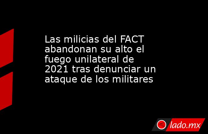 Las milicias del FACT abandonan su alto el fuego unilateral de 2021 tras denunciar un ataque de los militares. Noticias en tiempo real