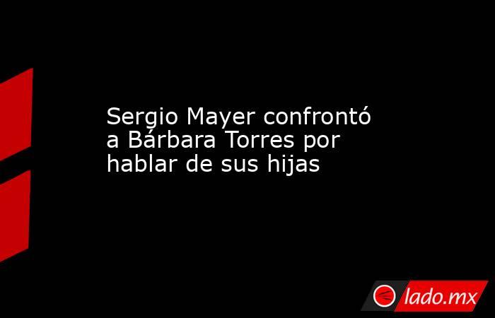 Sergio Mayer confrontó a Bárbara Torres por hablar de sus hijas. Noticias en tiempo real