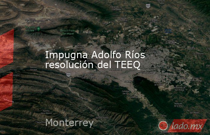 Impugna Adolfo Ríos resolución del TEEQ. Noticias en tiempo real