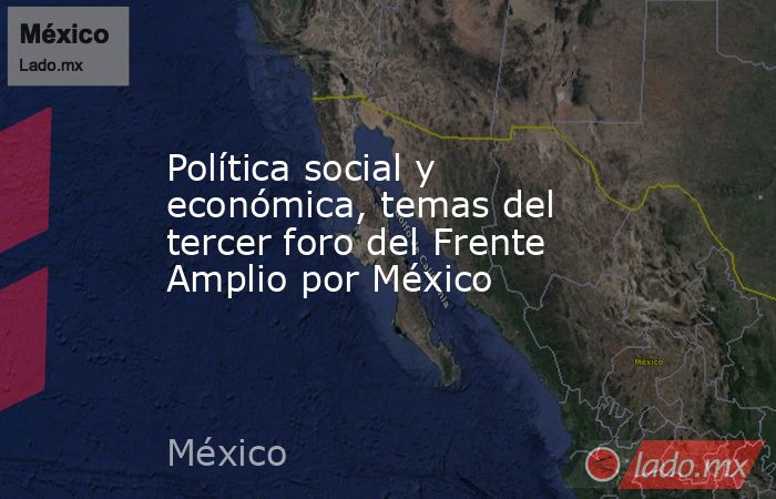 Política social y económica, temas del tercer foro del Frente Amplio por México. Noticias en tiempo real