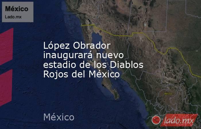 López Obrador inaugurará nuevo estadio de los Diablos Rojos del México. Noticias en tiempo real