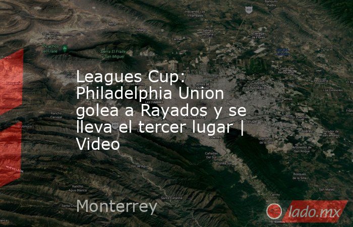 Leagues Cup: Philadelphia Union golea a Rayados y se lleva el tercer lugar | Video. Noticias en tiempo real