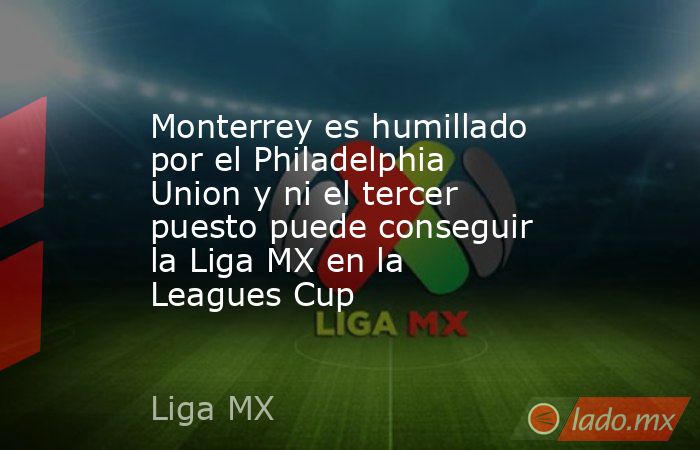 Monterrey es humillado por el Philadelphia Union y ni el tercer puesto puede conseguir la Liga MX en la Leagues Cup. Noticias en tiempo real