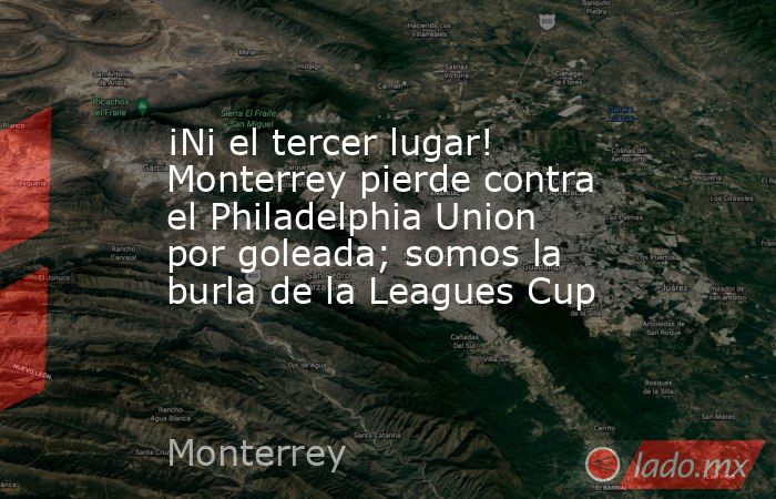 ¡Ni el tercer lugar! Monterrey pierde contra el Philadelphia Union por goleada; somos la burla de la Leagues Cup. Noticias en tiempo real