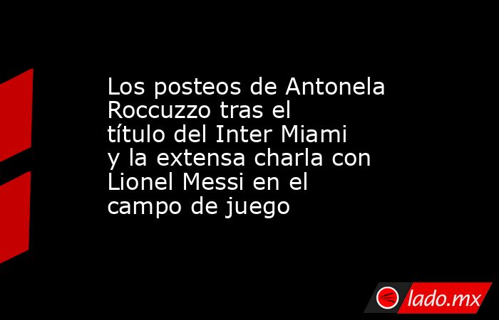 Los posteos de Antonela Roccuzzo tras el título del Inter Miami y la extensa charla con Lionel Messi en el campo de juego. Noticias en tiempo real