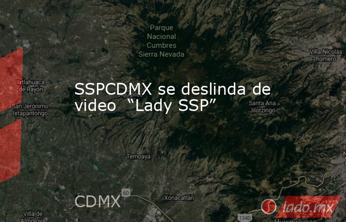 SSPCDMX se deslinda de video  “Lady SSP”. Noticias en tiempo real