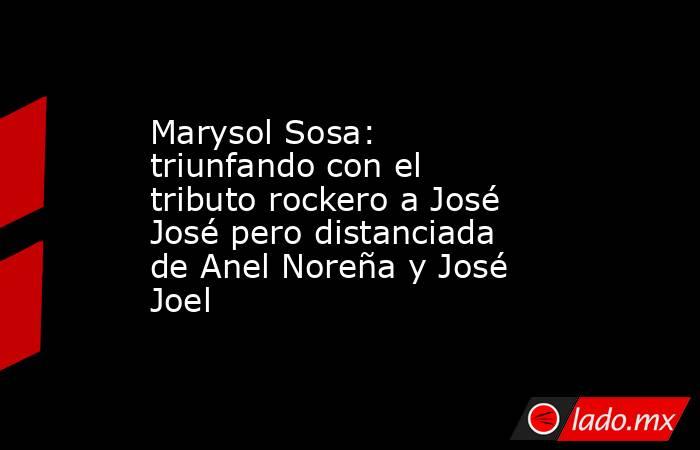 Marysol Sosa: triunfando con el tributo rockero a José José pero distanciada de Anel Noreña y José Joel. Noticias en tiempo real