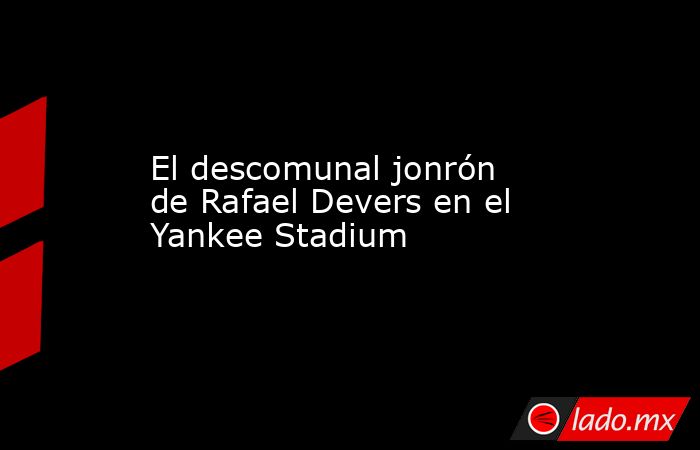 El descomunal jonrón de Rafael Devers en el Yankee Stadium. Noticias en tiempo real