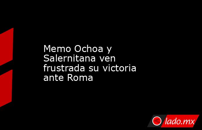 Memo Ochoa y Salernitana ven frustrada su victoria ante Roma. Noticias en tiempo real