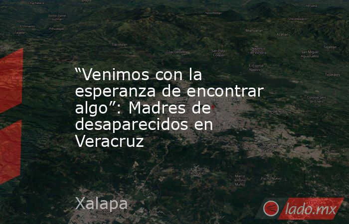 “Venimos con la esperanza de encontrar algo”: Madres de desaparecidos en Veracruz. Noticias en tiempo real