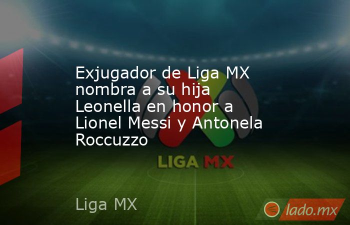 Exjugador de Liga MX nombra a su hija Leonella en honor a Lionel Messi y Antonela Roccuzzo. Noticias en tiempo real