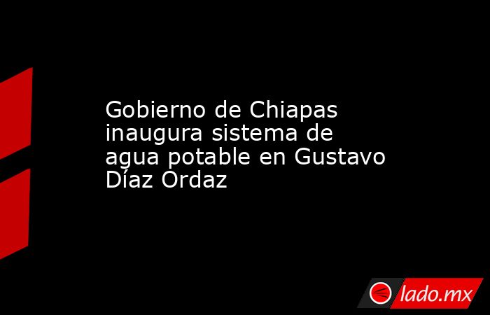 Gobierno de Chiapas inaugura sistema de agua potable en Gustavo Díaz Ordaz. Noticias en tiempo real
