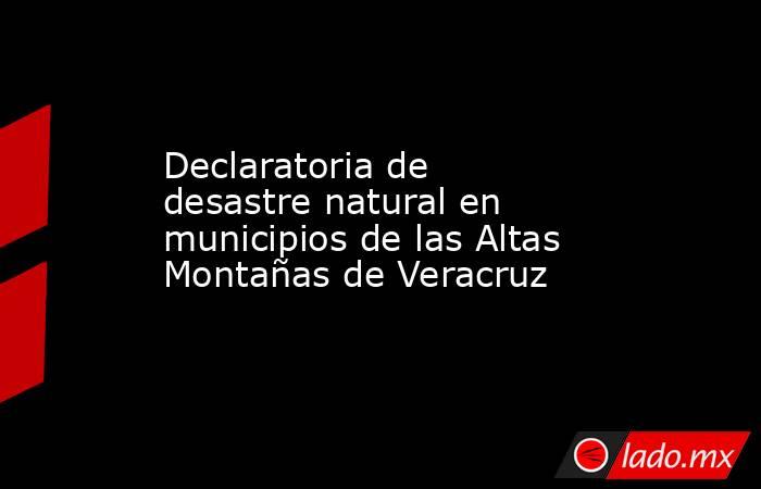 Declaratoria de desastre natural en municipios de las Altas Montañas de Veracruz. Noticias en tiempo real