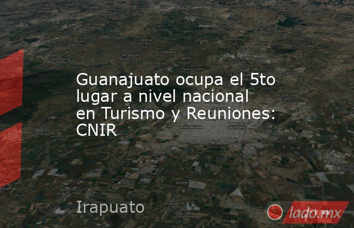 Guanajuato ocupa el 5to lugar a nivel nacional en Turismo y Reuniones: CNIR. Noticias en tiempo real