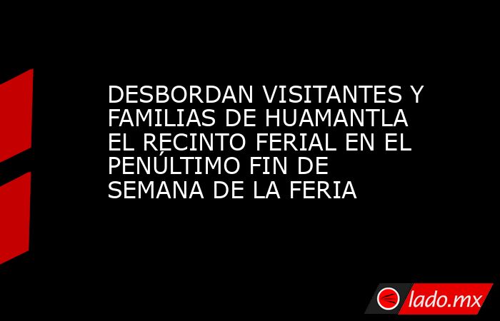 DESBORDAN VISITANTES Y FAMILIAS DE HUAMANTLA EL RECINTO FERIAL EN EL PENÚLTIMO FIN DE SEMANA DE LA FERIA . Noticias en tiempo real