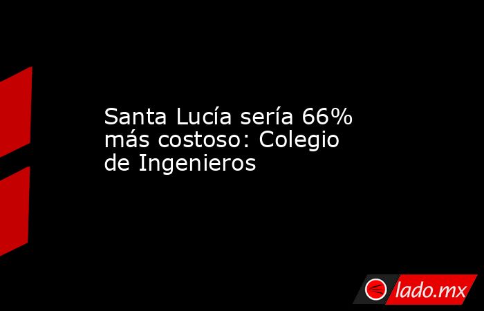 Santa Lucía sería 66% más costoso: Colegio de Ingenieros. Noticias en tiempo real