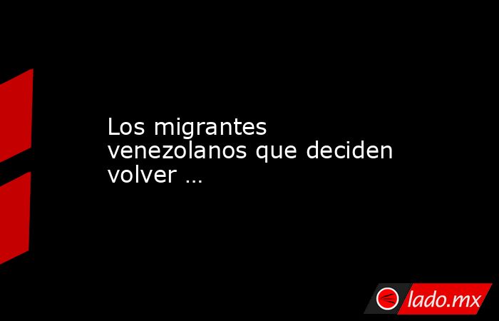 Los migrantes venezolanos que deciden volver …. Noticias en tiempo real