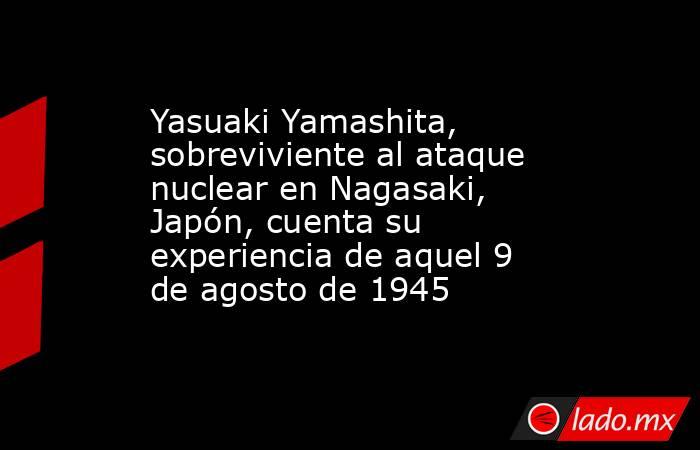 Yasuaki Yamashita, sobreviviente al ataque nuclear en Nagasaki, Japón, cuenta su experiencia de aquel 9 de agosto de 1945. Noticias en tiempo real