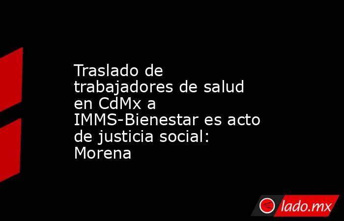 Traslado de trabajadores de salud en CdMx a IMMS-Bienestar es acto de justicia social: Morena. Noticias en tiempo real