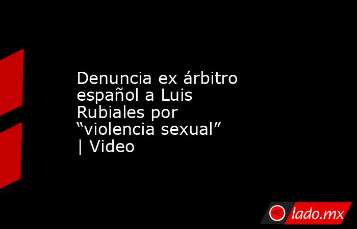 Denuncia ex árbitro español a Luis Rubiales por “violencia sexual” | Video. Noticias en tiempo real