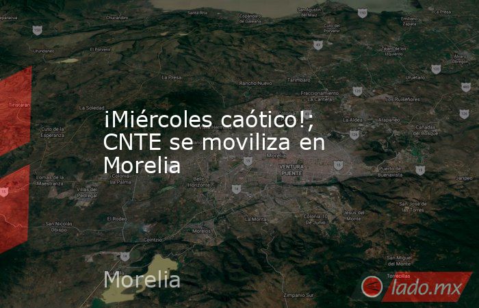 ¡Miércoles caótico!; CNTE se moviliza en Morelia. Noticias en tiempo real