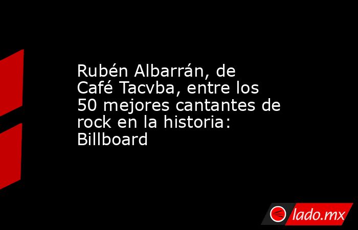 Rubén Albarrán, de Café Tacvba, entre los 50 mejores cantantes de rock en la historia: Billboard. Noticias en tiempo real