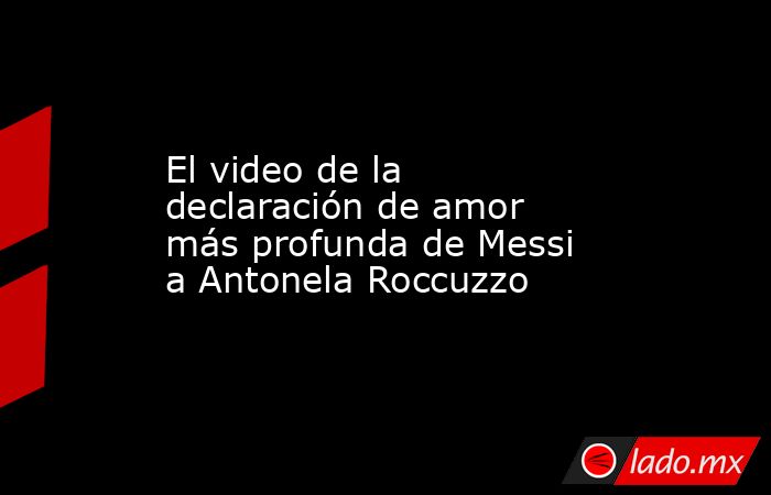 El video de la declaración de amor más profunda de Messi a Antonela Roccuzzo. Noticias en tiempo real