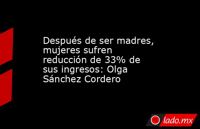 Después de ser madres, mujeres sufren reducción de 33% de sus ingresos: Olga Sánchez Cordero. Noticias en tiempo real