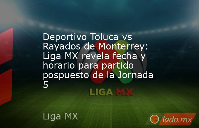 Deportivo Toluca vs Rayados de Monterrey: Liga MX revela fecha y horario para partido pospuesto de la Jornada 5. Noticias en tiempo real