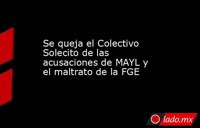 Se queja el Colectivo Solecito de las acusaciones de MAYL y el maltrato de la FGE. Noticias en tiempo real