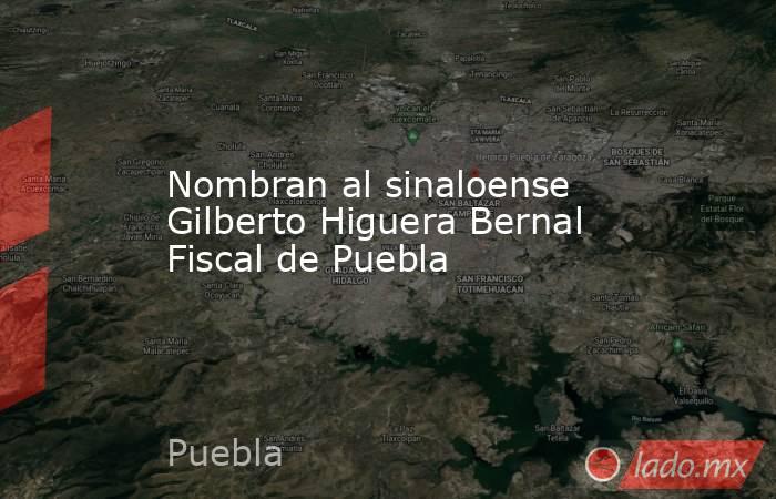 Nombran al sinaloense Gilberto Higuera Bernal Fiscal de Puebla. Noticias en tiempo real