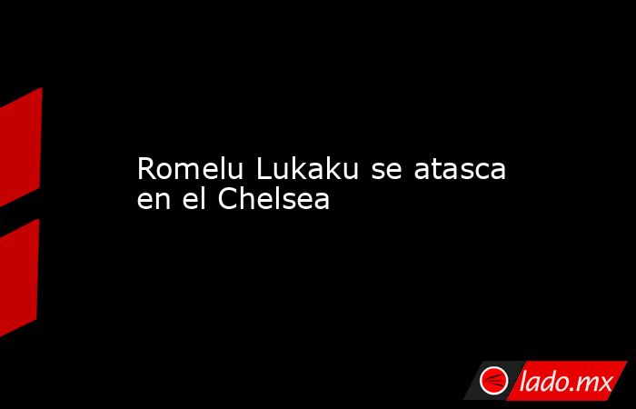 Romelu Lukaku se atasca en el Chelsea. Noticias en tiempo real