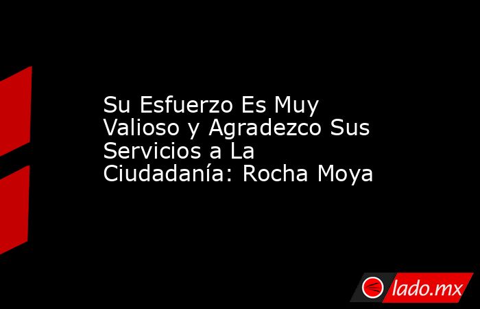 Su Esfuerzo Es Muy Valioso y Agradezco Sus Servicios a La Ciudadanía: Rocha Moya. Noticias en tiempo real