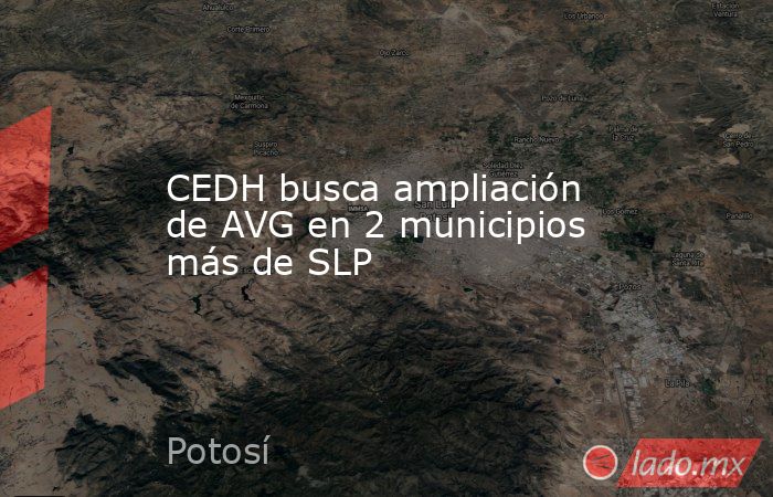 CEDH busca ampliación de AVG en 2 municipios más de SLP. Noticias en tiempo real