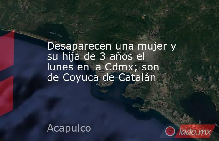 Desaparecen una mujer y su hija de 3 años el lunes en la Cdmx; son de Coyuca de Catalán. Noticias en tiempo real
