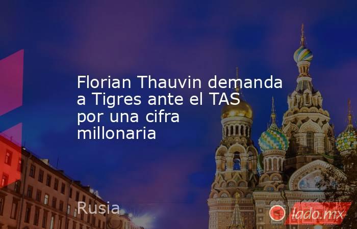 Florian Thauvin demanda a Tigres ante el TAS por una cifra millonaria. Noticias en tiempo real