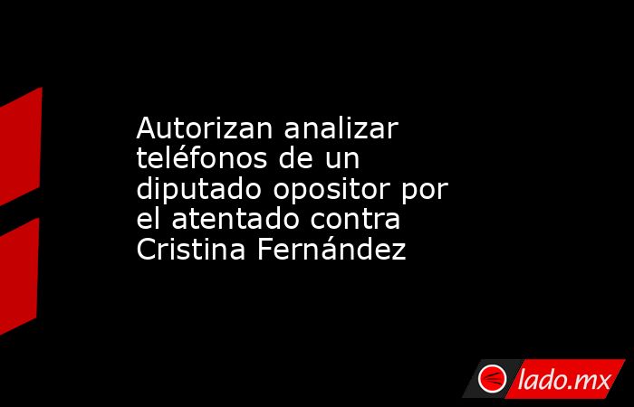 Autorizan analizar teléfonos de un diputado opositor por el atentado contra Cristina Fernández. Noticias en tiempo real