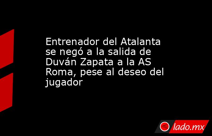 Entrenador del Atalanta se negó a la salida de Duván Zapata a la AS Roma, pese al deseo del jugador. Noticias en tiempo real