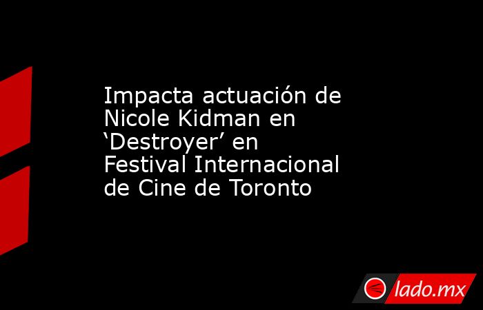 Impacta actuación de Nicole Kidman en ‘Destroyer’ en Festival Internacional de Cine de Toronto. Noticias en tiempo real