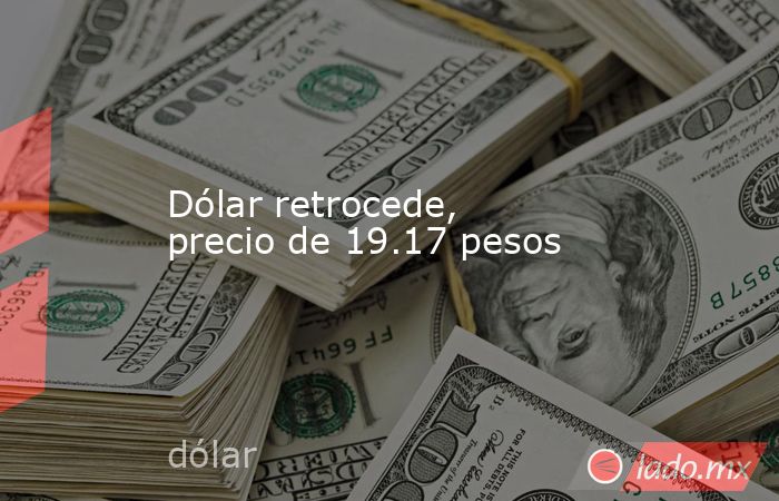 Dólar retrocede, precio de 19.17 pesos. Noticias en tiempo real