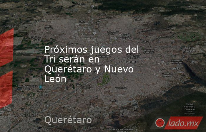 Próximos juegos del Tri serán en Querétaro y Nuevo León. Noticias en tiempo real
