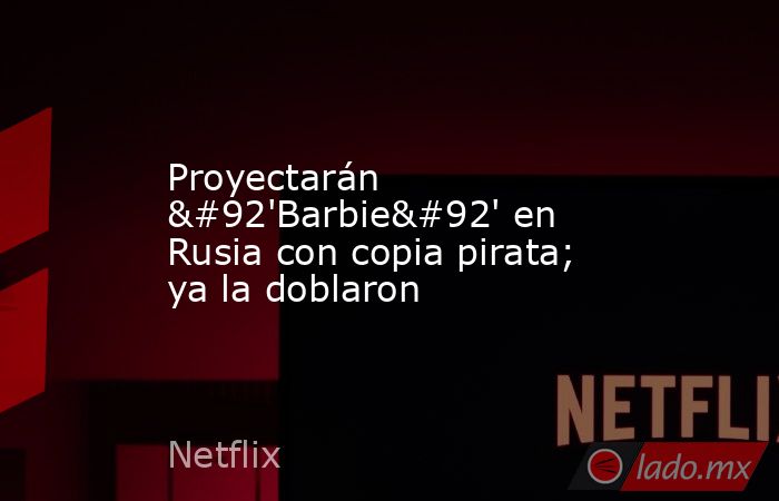 Proyectarán \'Barbie\' en Rusia con copia pirata; ya la doblaron. Noticias en tiempo real