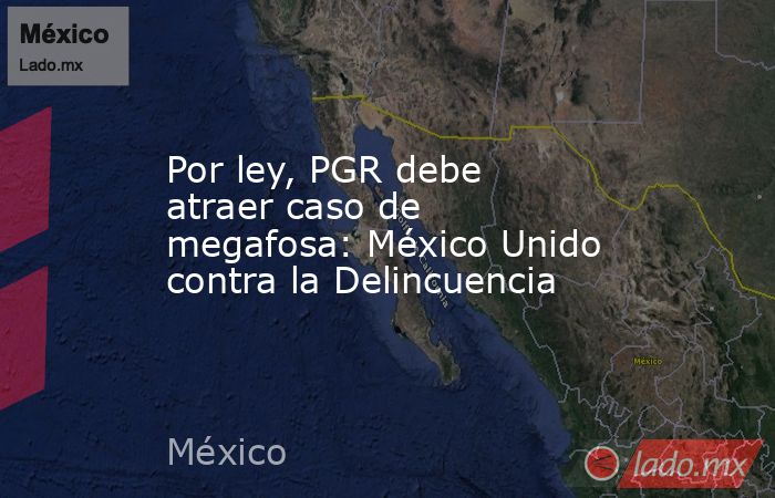 Por ley, PGR debe atraer caso de megafosa: México Unido contra la Delincuencia. Noticias en tiempo real