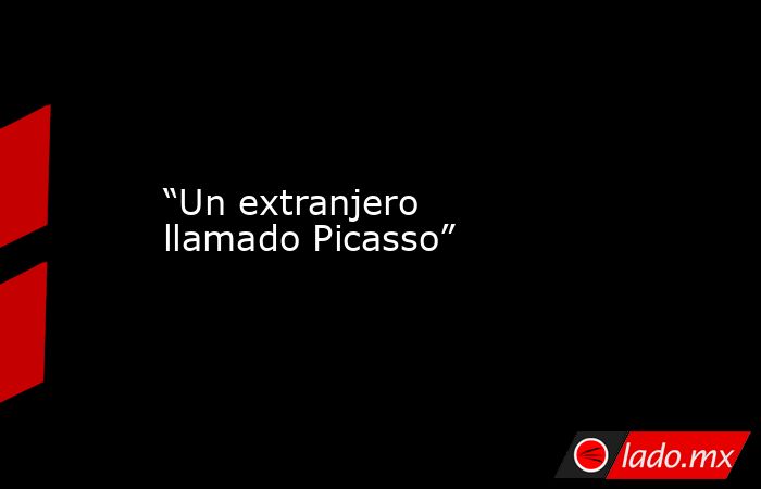 “Un extranjero llamado Picasso”. Noticias en tiempo real
