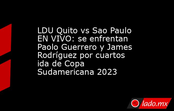LDU Quito vs Sao Paulo EN VIVO: se enfrentan Paolo Guerrero y James Rodríguez por cuartos ida de Copa Sudamericana 2023. Noticias en tiempo real