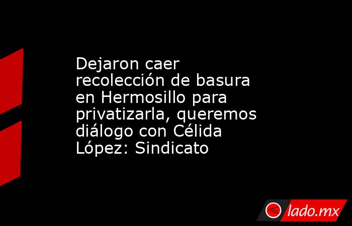 Dejaron caer recolección de basura en Hermosillo para privatizarla, queremos diálogo con Célida López: Sindicato. Noticias en tiempo real